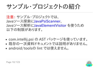 Page	10/123
サンプル・プロジェクトの紹介
注意：	サンプル・プロジェクトでは、
Javaソース探索にJavaPsiScanner、
Javaソース解析にJavaElementVisitor	を使うため
以下の制限があります。
com.intellij.psi	の	AST	パッケージを使っています。
既存の一次資料ドキュメントでは説明がありません。
android/toolsの	lint	では使えません。
 