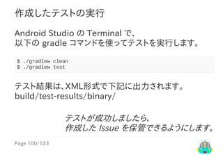 Page	100/123
テストが成功しましたら、
作成した	Issue	を保管できるようにします。
作成したテストの実行
Android	Studio	の	Terminal	で、
以下の	gradle	コマンドを使ってテストを実行します。
$	./gradlew	clean
$	./gradlew	test
テスト結果は、XML形式で下記に出力されます。
build/test-results/binary/
 