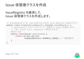 Page	101/123
Issue	保管庫クラスを作成
IssueRegistry	を継承して、
Issue	保管庫クラスを作成します。
//	IssueRegistry	は、com.android.tools.lint.detector.apiのクラス
public	class	ExampleIssueRegistry	extends	IssueRegistry	{
				//	getIssues()	をオーバライドして、保管する	Issue	を指定します。
				//	(注)	Issue	により、Detector	も特定されます！
				@Override
				public	List<Issue>	getIssues()	{
								return	Arrays.asList(
																ExampleDetector.EXAMPLE_ISSUE);	//	複数指定可
				}
}
 