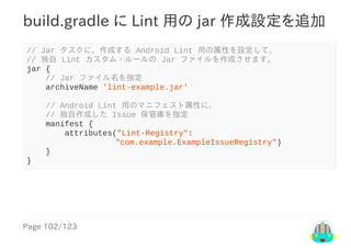 Page	102/123
build.gradle	に	Lint	用の	jar	作成設定を追加
//	Jar	タスクに、作成する	Android	Lint	用の属性を設定して、
//	独自	Lint	カスタム・ルールの	Jar	ファイルを作成させます。
jar	{
				//	Jar	ファイル名を指定
				archiveName	'lint-example.jar'
				//	Android	Lint	用のマニフェスト属性に、
				//	独自作成した	Issue	保管庫を指定
				manifest	{
								attributes("Lint-Registry":
								　									"com.example.ExampleIssueRegistry")
				}
}
 