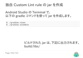 Page	103/123
ビルドされた	jar	は、下記に出力されます。
build/libs/
独自	Custom	Lint	rule	の	jar	を作成
Android	Studio	の	Terminal	で、
以下の	gradle	コマンドを使って	jar	を作成します。
$	./gradlew	clean
$	./gradlew	assemble
 