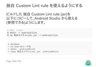 Page	104/123
独自	Custom	Lint	rule	を使えるようにする
ビルドした	独自	Custom	Lint	rule	(jar)を
以下にコピーして、Android	Studio	から使える
(参照できる)ようにします。
#	MAC,	Linux
$	mkdir	~/.android/lint
$	cp	独自カスタムLint.jar	~/.android/lint
#	Windows
>	cd	Users¥ユーザ名
>	mkdir	.android¥lint
>	copy	独自カスタムLint.jar	.android¥lint
 