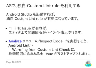 Page	105/123
ASで、独自	Custom	Lint	rule	を利用する
Android	Studio	を起動すれば、
独自	Custom	Lint	rule	が有効になっています。
コードに	Issue	が有れば、
エディタ上で問題箇所がハイライト表示されます。
Analyze	メニューの"Inspect	Code..."を実行すると、
Android	Lint	>
　Warrning	from	Custom	Lint	Check	に、
検索範囲に含まれる全	Issue	がリストアップされます。
 