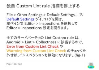 Page	108/123
独自	Custom	Lint	rule	指摘を停止する
File	>	Other	Settings	>	Default	Settings...	で、
Default	Settings	ダイアログを開き、
左ペインで	Editor	>	Inspections	を選択して
Editor	>	Inspections	設定を開きます。
全てのサードパーティの	Lint	Custom	rule	は、
Android	>	Lint	>	Collectness	に該当するので、
Error	from	Custom	Lint	Check	や
Warrning	from	Custom	Lint	Check	のチェックを
外せば、インスペクションも無効になります。	(fig-1)
 