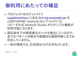 Page	11/123
御利用にあたっての補足
プロジェクト内のディレクトリ
supplementary	にある	lint-srp-example.jar	を
USER	NAME/.android/lint	ディレクトリに
コピーすれば	Android	Studio	からサンプル機能が
利用可能になります。
限定条件下の責務複合メソッドを検出しているので、
全てのパターンの検出や推論的な責務判断にまでは
対応していません。
一部の環境では、日本語出力が文字化けします。
 