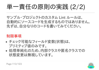 Page	113/123
単一責任の原則の実践	(2/2)
サンプル・プロジェクトのカスタム	Lint	ルールは、
自動的にソースコードを生成するものではありません。
先ずは、自分なりのコードを書いてみてください。
制限事項
チェック可能なフィールド変数(状態)は、
プリミティブ値のみです。
処理単純化のため、内部クラスや匿名クラスでの
状態変更は無視しています。
 