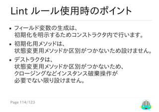 Page	114/123
Lint	ルール使用時のポイント
フィールド変数の生成は、
初期化を明示するためコンストラクタ内で行います。
初期化用メソッドは、
状態変更用メソッドか区別がつかないため設けません。
デストラクタは、
状態変更用メソッドか区別がつかないため、
クロージングなどインスタンス破棄操作が
必要でない限り設けません。
 