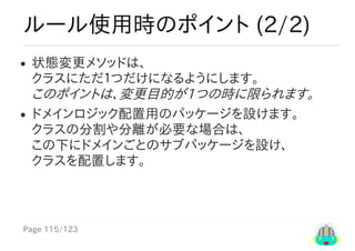 Page	115/123
ルール使用時のポイント	(2/2)
状態変更メソッドは、
クラスにただ１つだけになるようにします。
このポイントは、変更目的が1つの時に限られます。
ドメインロジック配置用のパッケージを設けます。
クラスの分割や分離が必要な場合は、
この下にドメインごとのサブパッケージを設け、
クラスを配置します。
 