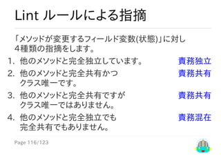 Page	116/123
責務独立
責務共有
責務共有
責務混在
Lint	ルールによる指摘
「メソッドが変更するフィールド変数(状態)」に対し
４種類の指摘をします。
1.	 他のメソッドと完全独立しています。
2.	 他のメソッドと完全共有かつ	
クラス唯一です。
3.	 他のメソッドと完全共有ですが	
クラス唯一ではありません。
4.	 他のメソッドと完全独立でも	
完全共有でもありません。
 