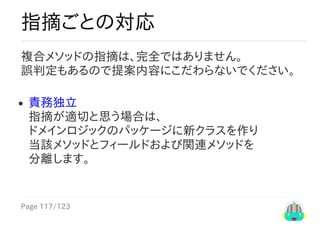 Page	117/123
指摘ごとの対応
複合メソッドの指摘は、完全ではありません。
誤判定もあるので提案内容にこだわらないでください。
責務独立
指摘が適切と思う場合は、
ドメインロジックのパッケージに新クラスを作り
当該メソッドとフィールドおよび関連メソッドを
分離します。
 