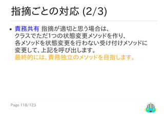 Page	118/123
指摘ごとの対応	(2/3)
責務共有	指摘が適切と思う場合は、
クラスでただ１つの状態変更メソッドを作り、
各メソッドを状態変更を行わない受け付けメソッドに
変更して、上記を呼び出します。
最終的には、責務独立のメソッドを目指します。　　	
 