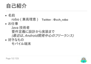 Page	12/123
自己紹介
名前
　robo	(	兼高理恵	)　
お仕事
　Java	技術者
　要件定義に設計から実装まで
　(最近は、Android開発中心のフリーランス)
好きなもの
　モバイル端末
 