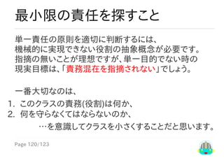 Page	120/123
…を意識してクラスを小さくすることだと思います。
最小限の責任を探すこと
単一責任の原則を適切に判断するには、
機械的に実現できない役割の抽象概念が必要です。
指摘なしが理想ですが、状態変更目的が非単一時の
現実目標は、「責務混在を指摘されない」でしょう。
一番大切なのは、
1.	 このクラスの責務(役割)は何か、
2.	 何を守らなくてはならないのか、
 