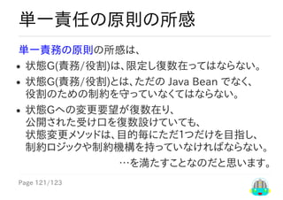 Page	121/123
…を満たすことなのだと思います。
単一責任の原則の所感
単一責務の原則の所感は、
状態G(責務/役割)は、限定し復数在ってはならない。
状態G(責務/役割)とは、ただの	Java	Bean	でなく、
役割のための制約を守っていなくてはならない。
状態Gへの変更要望が復数在り、
公開された受け口を復数設けていても、
状態変更メソッドは、目的毎にただ１つだけを目指し、
制約ロジックや制約機構を持っていなければならない。
 