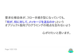 Page	122/123
心がけたいと思います。　
要求仕様自体が、フロー手続き型になっていても、
「何が、何に対して、メッセージを送るのか」という
オブジェクト指向プログラミングの視点を忘れないよう
 