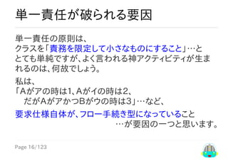 Page	16/123
…が要因の一つと思います。
単一責任が破られる要因
単一責任の原則は、
クラスを「責務を限定して小さなものにすること」…と
とても単純ですが、よく言われる神アクティビティが生ま
れるのは、何故でしょう。
私は、
「Ａがアの時は１、Ａがイの時は２、
　だがＡがアかつＢがウの時は３」…など、
要求仕様自体が、フロー手続き型になっていること
 