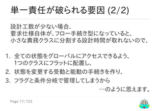 Page	17/123
…のように思えます。
単一責任が破られる要因	(2/2)
設計工数が少ない場合、
要求仕様自体が、フロー手続き型になっていると、
小さな責務クラスに分割する設計時間が取れないので、
1.	 全ての状態をグローバルにアクセスできるよう、
１つのクラスにフラットに配置し、
2.	 状態を変更する受動と能動の手続きを作り、
3.	 フラグと条件分岐で管理してしまうから
 