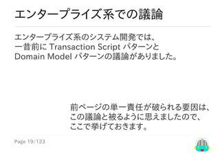 Page	19/123
前ページの単一責任が破られる要因は、
この議論と被るように思えましたので、
ここで挙げておきます。
エンタープライズ系での議論
エンタープライズ系のシステム開発では、
一昔前に	Transaction	Script	パターンと
Domain	Model	パターンの議論がありました。
 
