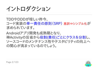 Page	2/123
イントロダクション
TDDやDDDが喧しい昨今、
コード実装の単一責任の原則（SRP）	意訳⇒シンプル化が
求められています。
Androidアプリ開発も成熟期となり、
神Activityの反省から役割(責任)ごとにクラスを分割し、
ソースコードのメンテナンス性やテスタビリティの向上へ
の関心が高まっているのでしょう。
 