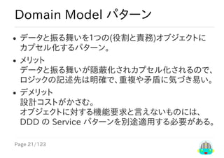 Page	21/123
Domain	Model	パターン
データと振る舞いを１つの(役割と責務)オブジェクトに
カプセル化するパターン。
メリット
データと振る舞いが隠蔽化されカプセル化されるので、
ロジックの記述先は明確で、重複や矛盾に気づき易い。
デメリット
設計コストがかさむ。
オブジェクトに対する機能要求と言えないものには、
DDD	の	Service	パターンを別途適用する必要がある。
 