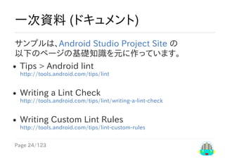 Page	24/123
一次資料	(ドキュメント)
サンプルは、Android	Studio	Project	Site	の
以下のページの基礎知識を元に作っています。
Tips​	>	​Android	lint
http://tools.android.com/tips/lint
Writing	a	Lint	Check
http://tools.android.com/tips/lint/writing-a-lint-check
Writing	Custom	Lint	Rules
http://tools.android.com/tips/lint-custom-rules
 