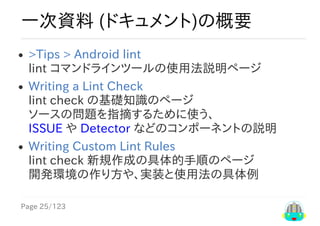 Page	25/123
一次資料	(ドキュメント)の概要
>Tips​	>	​Android	lint
lint	コマンドラインツールの使用法説明ページ
Writing	a	Lint	Check
lint	check	の基礎知識のページ
ソースの問題を指摘するために使う、
ISSUE	や	Detector	などのコンポーネントの説明
Writing	Custom	Lint	Rules
lint	check	新規作成の具体的手順のページ
開発環境の作り方や、実装と使用法の具体例
 