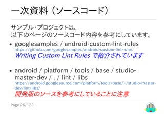 Page	26/123
一次資料	（ソースコード）
サンプル・プロジェクトは、
以下のページのソースコード内容を参考にしています。
googlesamples	/	android-custom-lint-rules
https://github.com/googlesamples/android-custom-lint-rules
Writing	Custom	Lint	Rules	で紹介されています
android	/	platform	/	tools	/	base	/	studio-
master-dev	/	.	/	lint	/	libs
https://android.googlesource.com/platform/tools/base/+/studio-master-
dev/lint/libs/
開発版のソースを参考にしていることに注意	
 