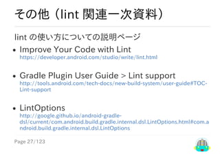 Page	27/123
その他	（lint	関連一次資料）
lint	の使い方についての説明ページ
Improve	Your	Code	with	Lint
https://developer.android.com/studio/write/lint.html
Gradle	Plugin	User	Guide	>	Lint	support
http://tools.android.com/tech-docs/new-build-system/user-guide#TOC-
Lint-support
LintOptions
http://google.github.io/android-gradle-
dsl/current/com.android.build.gradle.internal.dsl.LintOptions.html#com.a
ndroid.build.gradle.internal.dsl.LintOptions
 