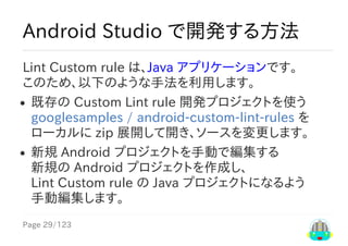 Page	29/123
Android	Studio	で開発する方法
Lint	Custom	rule	は、Java	アプリケーションです。
このため、以下のような手法を利用します。
既存の	Custom	Lint	rule	開発プロジェクトを使う
googlesamples	/	android-custom-lint-rules	を
ローカルに	zip	展開して開き、ソースを変更します。
新規	Android	プロジェクトを手動で編集する
新規の	Android	プロジェクトを作成し、
Lint	Custom	rule	の	Java	プロジェクトになるよう
手動編集します。
 