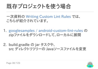 Page	30/123
既存プロジェクトを使う場合
一次資料の	Writing	Custom	Lint	Rules	では、
こちらが紹介されています。
1.	 googlesamples	/	android-custom-lint-rules	の
zipファイルをダウンロードして、ローカルに展開
2.	 build.gradle	の	jar	タスクや、
src	ディレクトリツリーの	Javaソースファイルを変更
 