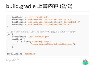 Page	39/123
build.gradle	上書内容	(2/2)
				testCompile	'junit:junit:4.11'
				testCompile	'com.android.tools.lint:lint:25.3.0'
				testCompile	'com.android.tools.lint:lint-tests:25.3.0'
				testCompile	'com.android.tools:testutils:25.3.0'
}
//	jar	ファイル名や、Lint-Registryは、自分用に変更してください
jar	{
				archiveName	'lint-example.jar'
				manifest	{
								attributes("Lint-Registry":
																			"com.example.ExampleIssueRegistry")
				}
}
defaultTasks	'assemble'
 