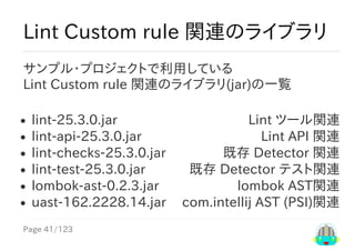 Page	41/123
Lint	ツール関連
Lint	API	関連
既存	Detector	関連
既存	Detector	テスト関連
lombok	AST関連
com.intellij	AST	(PSI)関連
Lint	Custom	rule	関連のライブラリ
サンプル・プロジェクトで利用している
Lint	Custom	rule	関連のライブラリ(jar)の一覧
lint-25.3.0.jar
lint-api-25.3.0.jar
lint-checks-25.3.0.jar
lint-test-25.3.0.jar
lombok-ast-0.2.3.jar
uast-162.2228.14.jar
 