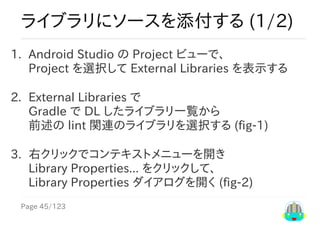 Page	45/123
ライブラリにソースを添付する	(1/2)
1.	 Android	Studio	の	Project	ビューで、
Project	を選択して	External	Libraries	を表示する
2.	 External	Libraries	で
Gradle	で	DL	したライブラリ一覧から
前述の	lint	関連のライブラリを選択する	(fig-1)
3.	 右クリックでコンテキストメニューを開き
Library	Properties...	をクリックして、
Library	Properties	ダイアログを開く	(fig-2)
 