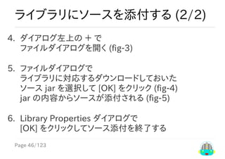 Page	46/123
ライブラリにソースを添付する	(2/2)
4.	 ダイアログ左上の	＋	で
ファイルダイアログを開く	(fig-3)
5.	 ファイルダイアログで
ライブラリに対応するダウンロードしておいた
ソース	jar	を選択して	[OK]	をクリック	(fig-4)
jar	の内容からソースが添付される	(fig-5)
6.	 Library	Properties	ダイアログで
[OK]	をクリックしてソース添付を終了する
 