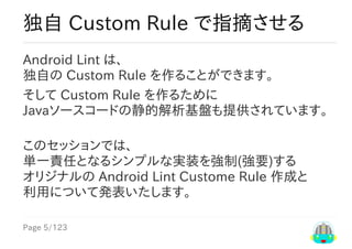 Page	5/123
独自	Custom	Rule	で指摘させる
Android	Lint	は、
独自の	Custom	Rule	を作ることができます。
そして	Custom	Rule	を作るために
Javaソースコードの静的解析基盤も提供されています。
このセッションでは、
単一責任となるシンプルな実装を強制(強要)する
オリジナルの	Android	Lint	Custome	Rule	作成と
利用について発表いたします。
 