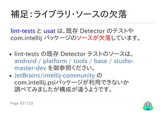 Page	52/123
補足：ライブラリ・ソースの欠落
lint-tests	と	uast	は、既存	Detector	のテストや
com.intellij	パッケージのソースが欠落しています。
lint-tests	の既存	Detector	テストのソースは、
android	/	platform	/	tools	/	base	/	studio-
master-dev	を御参照ください。
JetBrains/intellij-community	の
com.intellij.psiパッケージが利用できないか
調べてみましたが構成が違うようです。
 
