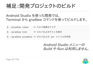 Page	53/123
Android	Studio	メニューの
Build	や	Run	は利用しません。
補足：開発プロジェクトのビルド
Android	Studio	を使った開発では、
Terminal	から	gradlew	コマンドを使ってビルドします。	
$	./gradlew	clean				⇒	ビルド結果をクリア
$	./gradlew	test					⇒	ビルドおよびテストを実行
$	./gradlew	assemble	⇒	ビルドおよび	jar	ファイルの作成
 