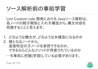 Page	58/123
ソース解析前の事前学習
Lint	Custom	rule	開発における	Javaソース解析は、
各ノードの親子関係と入れ子構造から、構文内容を
把握することと言えます。
1.	 どのような構文が、どのような木構造になるのか
2.	 親となるノードから、
直接特定の子ノードを参照できるのか、
できるならどんなメソッドが用意されているのか
…を事前に把握(学習)している必要があります。
 