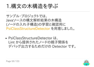 Page	59/123
1.構文の木構造を学ぶ
サンプル・プロジェクトでは、
Javaソースの構文解析結果の木構造
(ノードの入れ子構造)の学習と確認用に
PsiClassStructureDetector	を用意しました。
PsiClassStructureDetector	は、
Lint	から提供されたノードの親子関係を
デバッグ出力するためだけの	Detector	です。
 