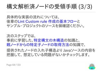 Page	69/123
構文解析済ノードの受領手順	(3/3)
具体的な実装の流れについては、
後章のLint	Custom	rule	作成の基本フローと
サンプル・プロジェクトのソースを御確認ください。
次のステップでは、
事前に学習した、特定構文の木構造の知識と、
親ノードからの特定子ノードの取得方法の知識で、
提供されたノードの入れ子構造より	Javaソースの内容を
把握して、	想定している問題がないかチェックします。
 