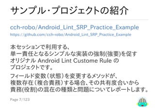 Page	7/123
サンプル・プロジェクトの紹介
cch-robo/Android_Lint_SRP_Practice_Example
https://github.com/cch-robo/Android_Lint_SRP_Practice_Example
本セッションで利用する、
単一責任となるシンプルな実装の強制(強要)を促す
オリジナル	Android	Lint	Custome	Rule	の
プロジェクトです。
フィールド変数（状態）を変更するメソッドが、
複数存在（複合責務）する場合、その共有度合いから
責務(役割)の混在の種類と問題についてレポートします。
 