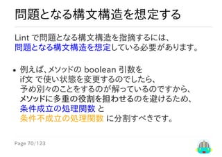 Page	70/123
問題となる構文構造を想定する
Lint	で問題となる構文構造を指摘するには、
問題となる構文構造を想定している必要があります。
例えば、メソッドの	boolean	引数を
if文	で使い状態を変更するのでしたら、
予め別々のことをするのが解っているのですから、
メソッドに多重の役割を担わせるのを避けるため、
条件成立の処理関数	と
条件不成立の処理関数	に分割すべきです。
 
