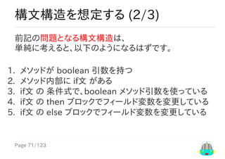 Page	71/123
構文構造を想定する	(2/3)
前記の問題となる構文構造は、
単純に考えると、以下のようになるはずです。
1.	 メソッドが	boolean	引数を持つ
2.	 メソッド内部に	if文	がある
3.	 if文	の	条件式で、boolean	メソッド引数を使っている
4.	 if文	の	then	ブロックでフィールド変数を変更している
5.	 if文	の	else	ブロックでフィールド変数を変更している
 