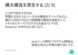 Page	72/123
Javaソース解析プログラム開発は、
地道な努力と作業の繰り返しです。
構文構造を想定する	(3/3)
ここまで想定できれば、
問題となるようなソースの木構造をデバッグ出力し、
幅広く対処できるよう問題構文構造を抽象化して、
トライ＆エラーでプログラムを進めていけば、
Detector	が作れると思います。
 