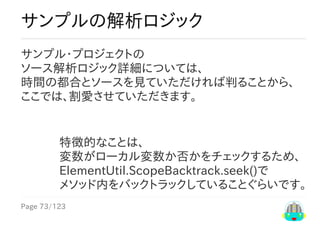 Page	73/123
特徴的なことは、
変数がローカル変数か否かをチェックするため、
ElementUtil.ScopeBacktrack.seek()で
メソッド内をバックトラックしていることぐらいです。
サンプルの解析ロジック
サンプル・プロジェクトの
ソース解析ロジック詳細については、
時間の都合とソースを見ていただければ判ることから、
ここでは、割愛させていただきます。
 