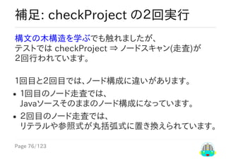 Page	76/123
補足:	checkProject	の２回実行
構文の木構造を学ぶでも触れましたが、
テストでは	checkProject	⇒	ノードスキャン(走査)が
２回行われています。
１回目と２回目では、ノード構成に違いがあります。
１回目のノード走査では、
Javaソースそのままのノード構成になっています。
２回目のノード走査では、
リテラルや参照式が丸括弧式に置き換えられています。
 