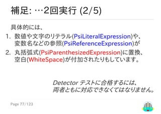 Page	77/123
Detector	テストに合格するには、
両者ともに対応できなくてはなりません。
補足:	…２回実行	(2/5)
具体的には、
1.	 数値や文字のリテラル(PsiLiteralExpression)や、
変数名などの参照(PsiReferenceExpression)が
2.	 丸括弧式(PsiParenthesizedExpression)に置換、
空白(WhiteSpace)が付加されたりもしています。
 