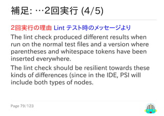 Page	79/123
補足:	…２回実行	(4/5)
２回実行の理由	Lint	テスト時のメッセージより
The	lint	check	produced	different	results	when
run	on	the	normal	test	files	and	a	version	where
parentheses	and	whitespace	tokens	have	been
inserted	everywhere.
The	lint	check	should	be	resilient	towards	these
kinds	of	differences	(since	in	the	IDE,	PSI	will
include	both	types	of	nodes.
 
