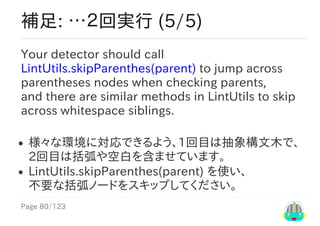 Page	80/123
補足:	…２回実行	(5/5)
Your	detector	should	call
LintUtils.skipParenthes(parent)	to	jump	across
parentheses	nodes	when	checking	parents,
and	there	are	similar	methods	in	LintUtils	to	skip
across	whitespace	siblings.
様々な環境に対応できるよう、1回目は抽象構文木で、
2回目は括弧や空白を含ませています。
LintUtils.skipParenthes(parent)	を使い、
不要な括弧ノードをスキップしてください。
 