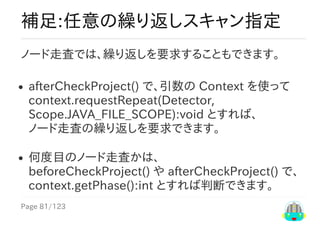 Page	81/123
補足:任意の繰り返しスキャン指定
ノード走査では、繰り返しを要求することもできます。
afterCheckProject()	で、引数の	Context	を使って
context.requestRepeat(Detector,
Scope.JAVA_FILE_SCOPE):void	とすれば、
ノード走査の繰り返しを要求できます。
何度目のノード走査かは、
beforeCheckProject()	や	afterCheckProject()	で、
context.getPhase():int	とすれば判断できます。
 
